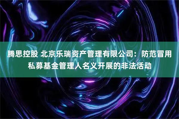 腾思控股 北京乐瑞资产管理有限公司：防范冒用私募基金管理人名义开展的非法活动