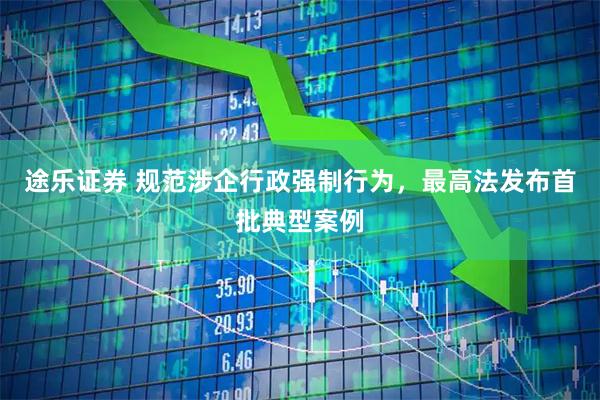 途乐证券 规范涉企行政强制行为，最高法发布首批典型案例