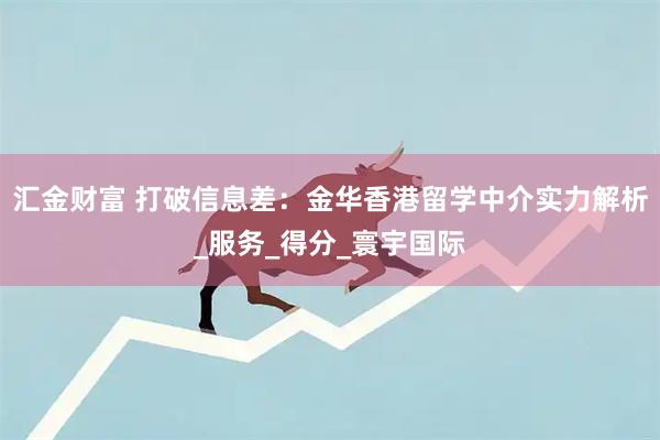 汇金财富 打破信息差：金华香港留学中介实力解析_服务_得分_寰宇国际