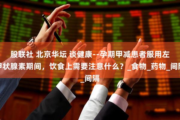 股联社 北京华坛 谈健康--孕期甲减患者服用左甲状腺素期间，饮食上需要注意什么？_食物_药物_间隔