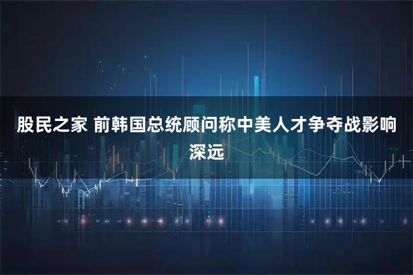 股民之家 前韩国总统顾问称中美人才争夺战影响深远