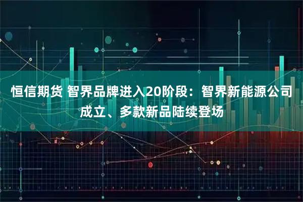 恒信期货 智界品牌进入20阶段：智界新能源公司成立、多款新品陆续登场
