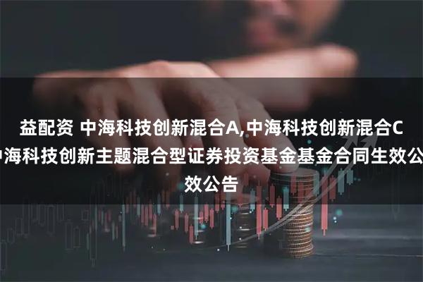 益配资 中海科技创新混合A,中海科技创新混合C 中海科技创新主题混合型证券投资基金基金合同生效公告
