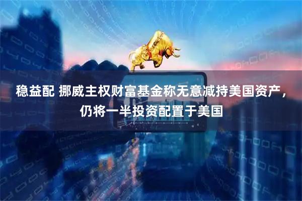 稳益配 挪威主权财富基金称无意减持美国资产，仍将一半投资配置于美国