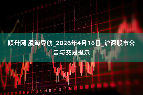 顺升网 股海导航_2026年4月16日_沪深股市公告与交易提示