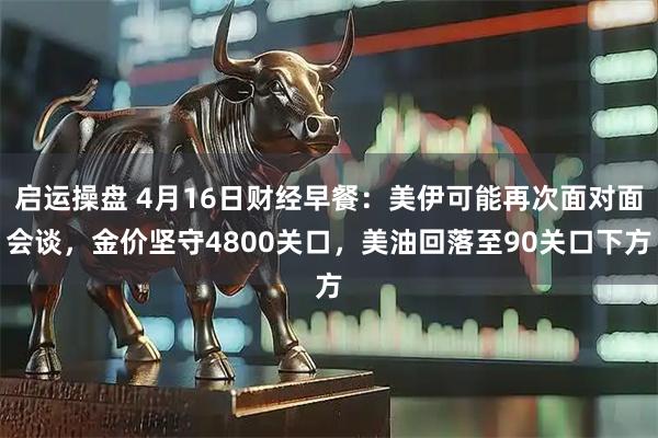 启运操盘 4月16日财经早餐：美伊可能再次面对面会谈，金价坚守4800关口，美油回落至90关口下方