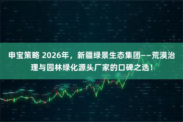 申宝策略 2026年，新疆绿景生态集团——荒漠治理与园林绿化源头厂家的口碑之选！