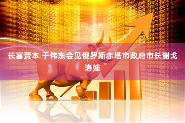 长富资本 于伟东会见俄罗斯赤塔市政府市长谢戈洛娃