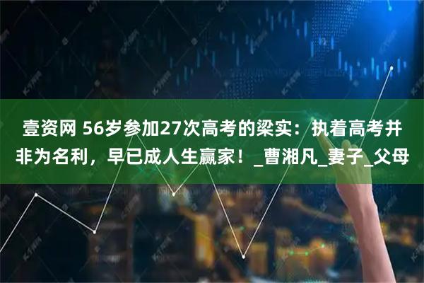 壹资网 56岁参加27次高考的梁实：执着高考并非为名利，早已成人生赢家！_曹湘凡_妻子_父母