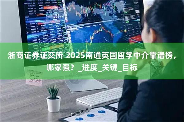 浙商证券证交所 2025南通英国留学中介靠谱榜，哪家强？_进度_关键_目标