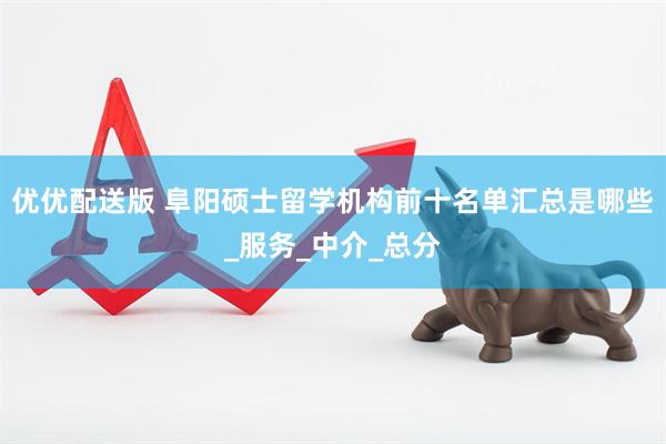 优优配送版 阜阳硕士留学机构前十名单汇总是哪些_服务_中介_总分