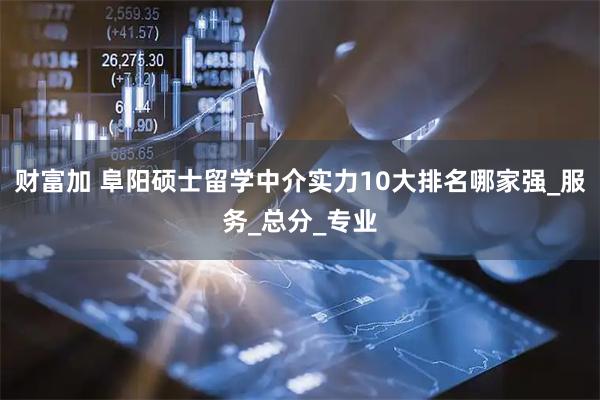 财富加 阜阳硕士留学中介实力10大排名哪家强_服务_总分_专业