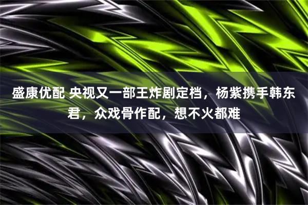 盛康优配 央视又一部王炸剧定档，杨紫携手韩东君，众戏骨作配，想不火都难