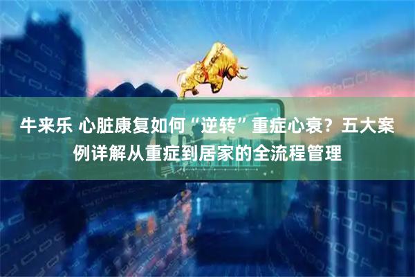 牛来乐 心脏康复如何“逆转”重症心衰？五大案例详解从重症到居家的全流程管理