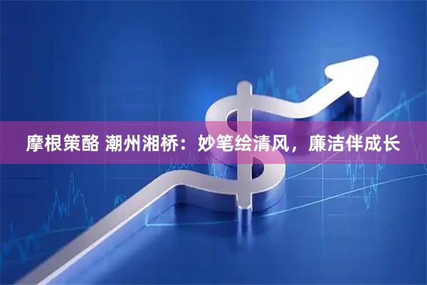 摩根策酪 潮州湘桥：妙笔绘清风，廉洁伴成长