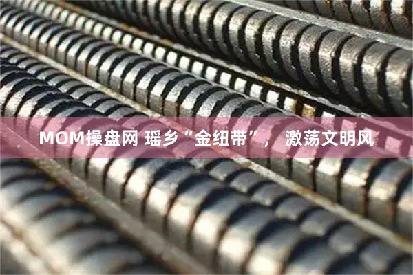 MOM操盘网 瑶乡“金纽带”， 激荡文明风