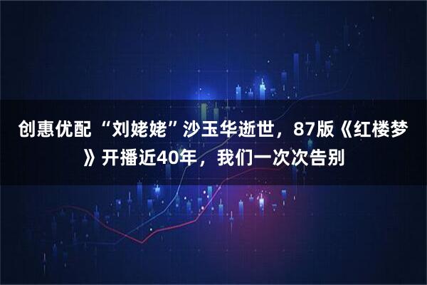 创惠优配 “刘姥姥”沙玉华逝世，87版《红楼梦》开播近40年，我们一次次告别