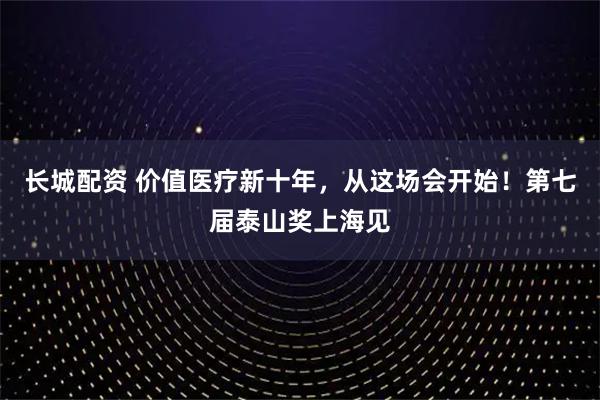 长城配资 价值医疗新十年，从这场会开始！第七届泰山奖上海见