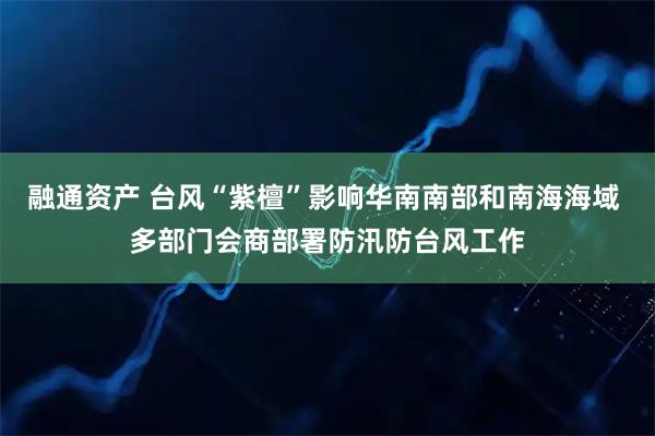 融通资产 台风“紫檀”影响华南南部和南海海域 多部门会商部署防汛防台风工作