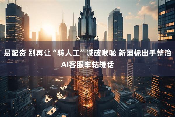 易配资 别再让“转人工”喊破喉咙 新国标出手整治AI客服车轱辘话