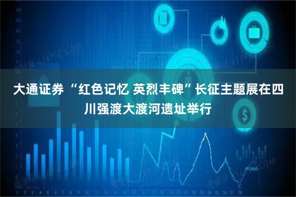 大通证券 “红色记忆 英烈丰碑”长征主题展在四川强渡大渡河遗址举行